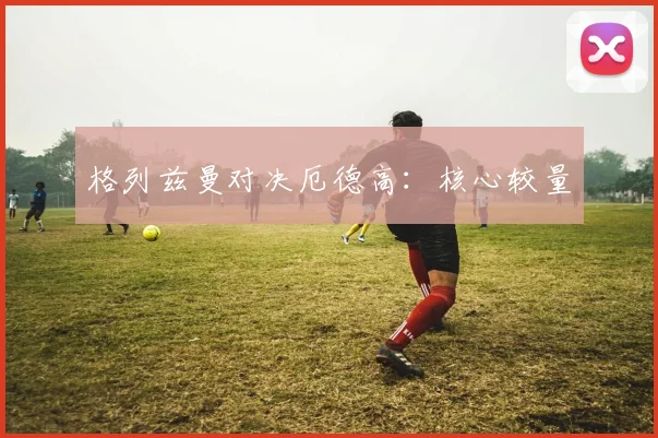 格列兹曼对决厄德高：核心较量