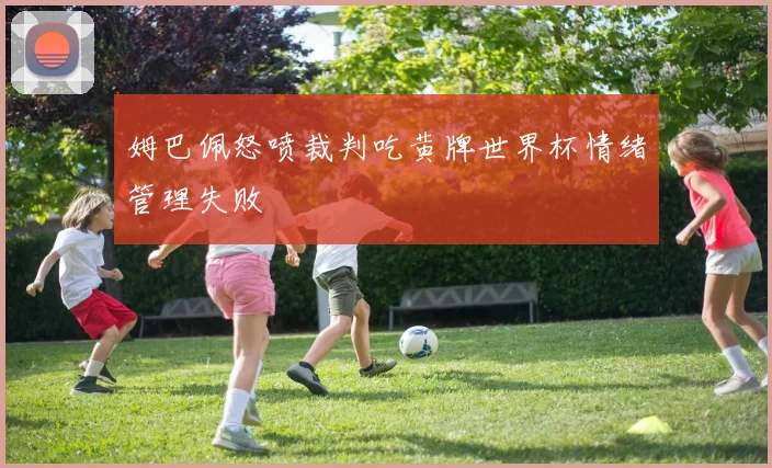 姆巴佩怒喷裁判吃黄牌世界杯情绪管理失败