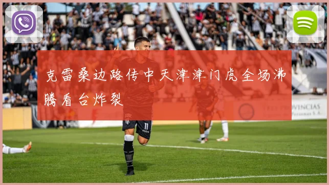 克雷桑边路传中天津津门虎全场沸腾看台炸裂
