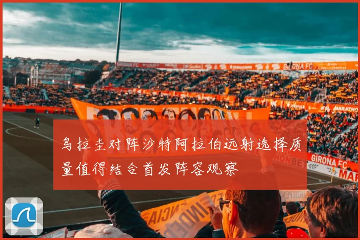 乌拉圭对阵沙特阿拉伯远射选择质量值得结合首发阵容观察