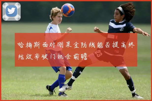 哈梅斯面对刚果金防线能否提高终结效率破门机会前瞻