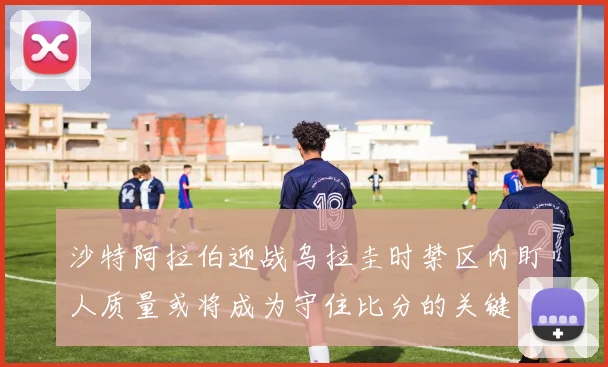 沙特阿拉伯迎战乌拉圭时禁区内盯人质量或将成为守住比分的关键