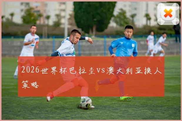 2026世界杯巴拉圭vs澳大利亚换人策略