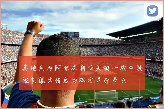奥地利与阿尔及利亚关键一战中场控制能力将成为双方争夺重点