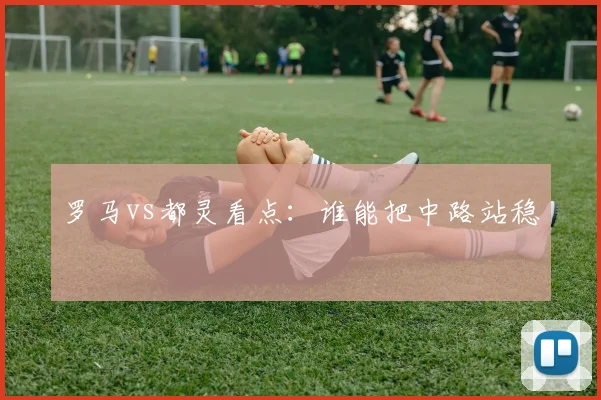罗马vs都灵看点:谁能把中路站稳