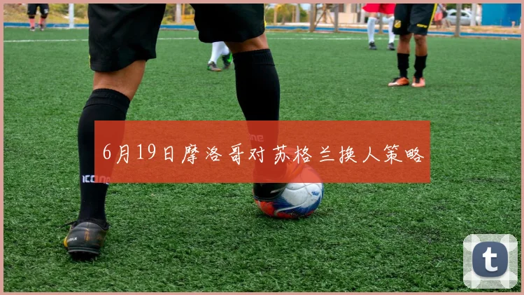 6月19日摩洛哥对苏格兰换人策略