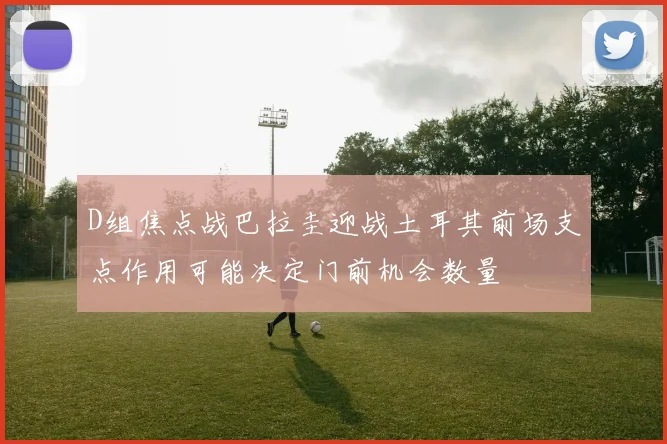 D组焦点战巴拉圭迎战土耳其前场支点作用可能决定门前机会数量
