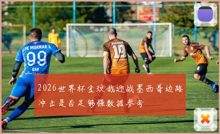 2026世界杯金玟哉迎战墨西哥边路冲击是否足够强数据参考