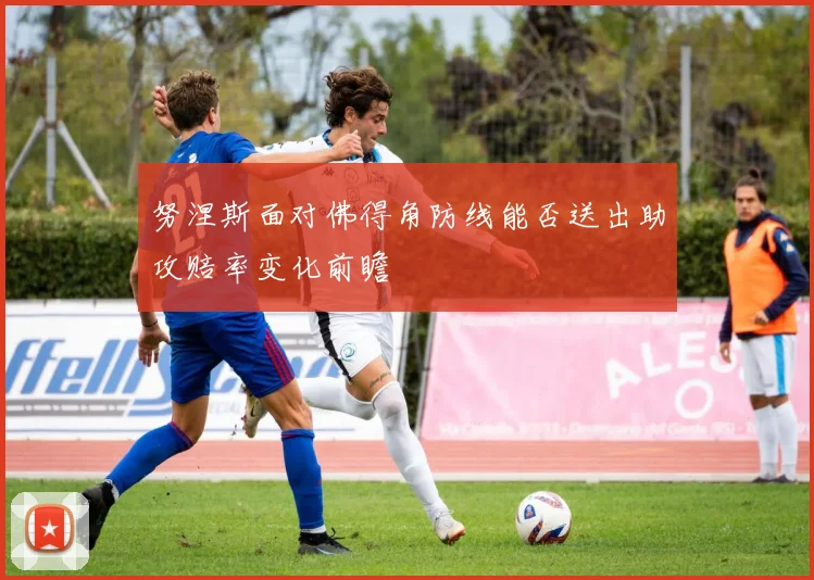 努涅斯面对佛得角防线能否送出助攻赔率变化前瞻