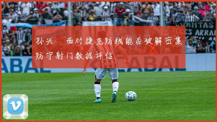 孙兴慜面对捷克防线能否破解密集防守射门数据评估
