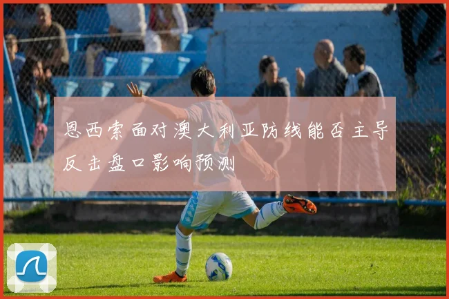恩西索面对澳大利亚防线能否主导反击盘口影响预测