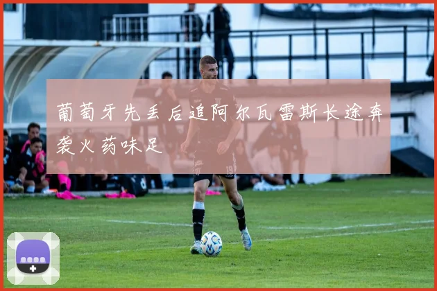 葡萄牙先丢后追阿尔瓦雷斯长途奔袭火药味足