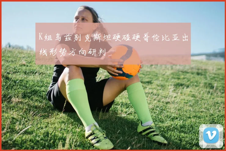 K组乌兹别克斯坦硬碰硬哥伦比亚出线形势方向研判