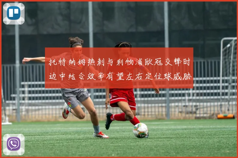 托特纳姆热刺与利物浦欧冠交锋时边中结合效率有望左右定位球威胁