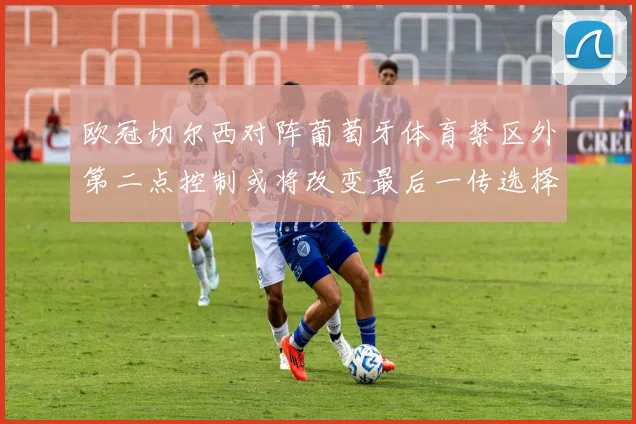欧冠切尔西对阵葡萄牙体育禁区外第二点控制或将改变最后一传选择