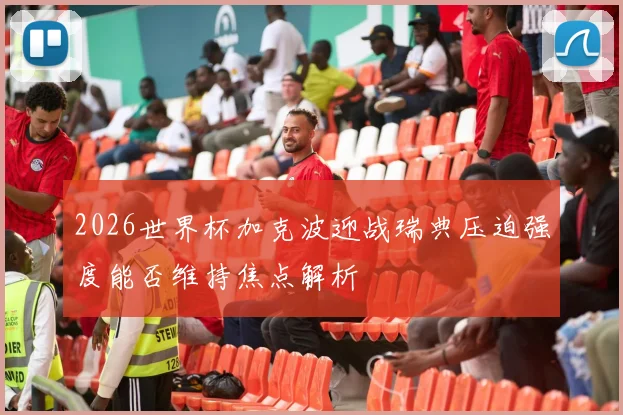2026世界杯加克波迎战瑞典压迫强度能否维持焦点解析