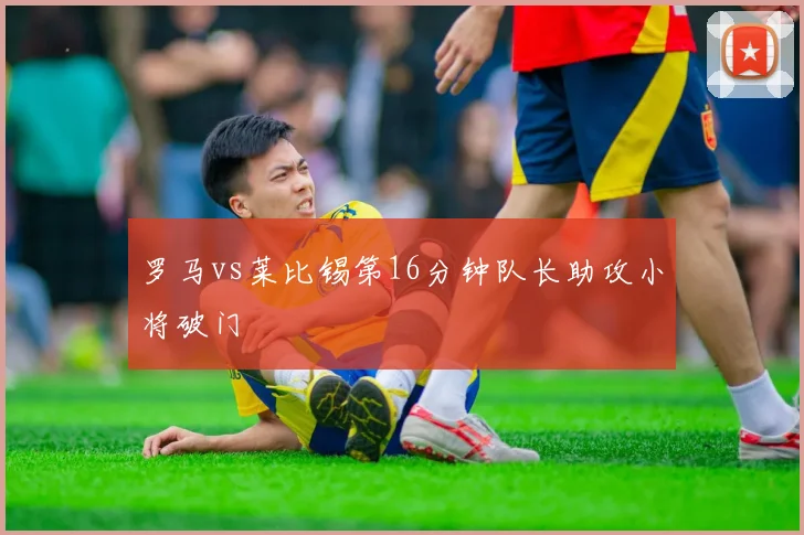 罗马vs莱比锡第16分钟队长助攻小将破门