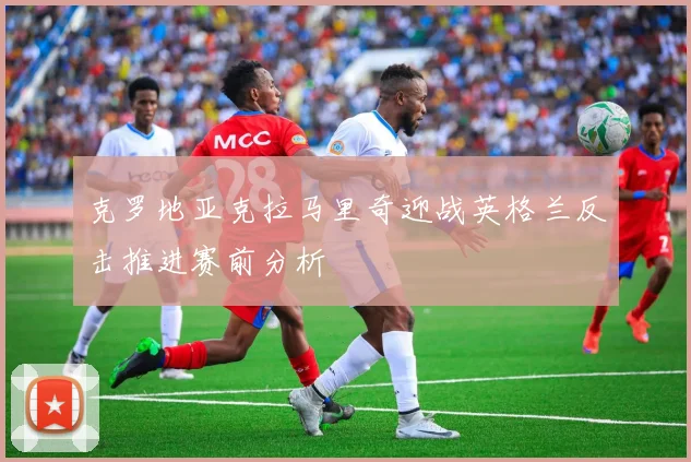 克罗地亚克拉马里奇迎战英格兰反击推进赛前分析