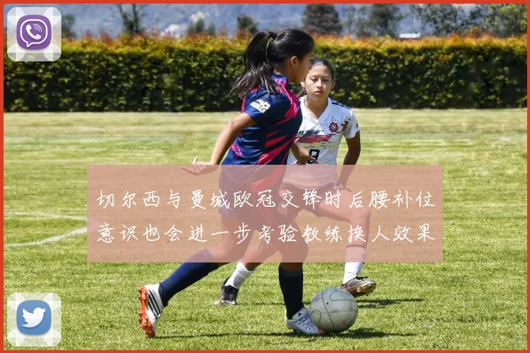 切尔西与曼城欧冠交锋时后腰补位意识也会进一步考验教练换人效果