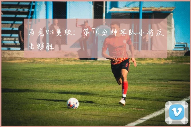 马竞vs曼联:第76分钟客队小将反击锁胜