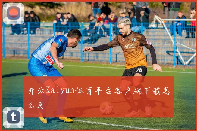 开云Kaiyun体育平台客户端下载怎么用