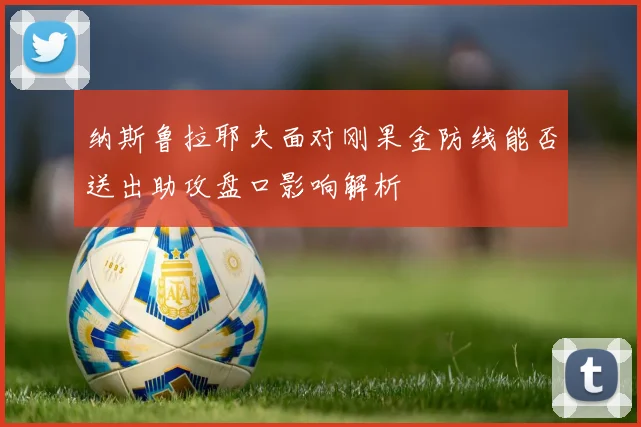 纳斯鲁拉耶夫面对刚果金防线能否送出助攻盘口影响解析