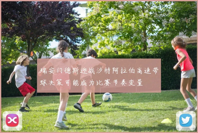 瑞安门德斯迎战沙特阿拉伯高速带球决策可能成为比赛节奏变量
