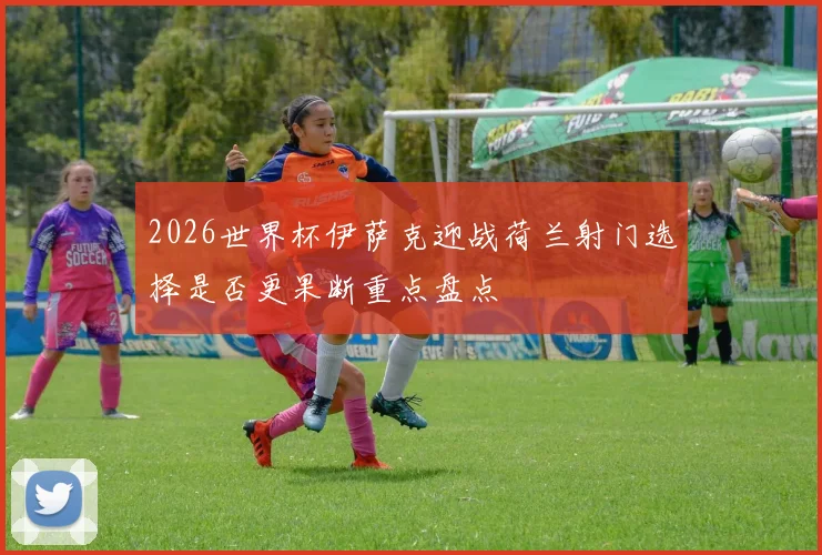 2026世界杯伊萨克迎战荷兰射门选择是否更果断重点盘点